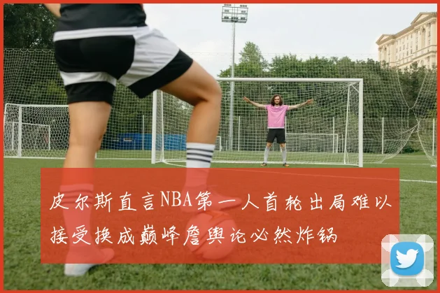 皮尔斯直言NBA第一人首轮出局难以接受换成巅峰詹舆论必然炸锅