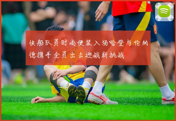 快船队员时尚便装入场哈登与伦纳德携手全员出击迎战新挑战