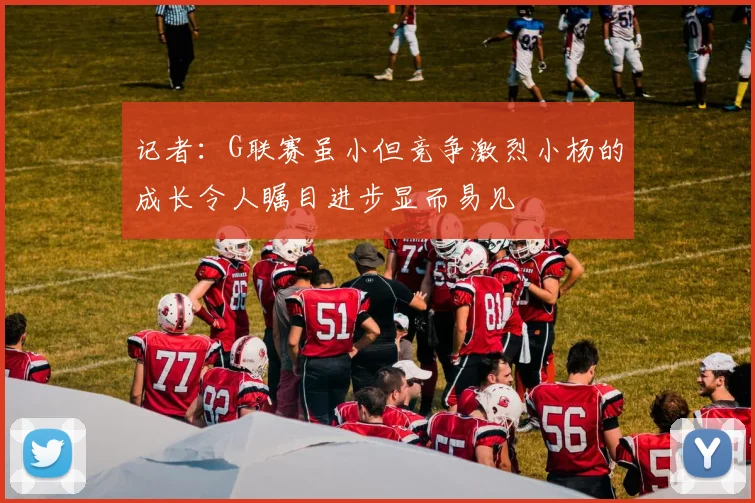 记者：G联赛虽小但竞争激烈小杨的成长令人瞩目进步显而易见