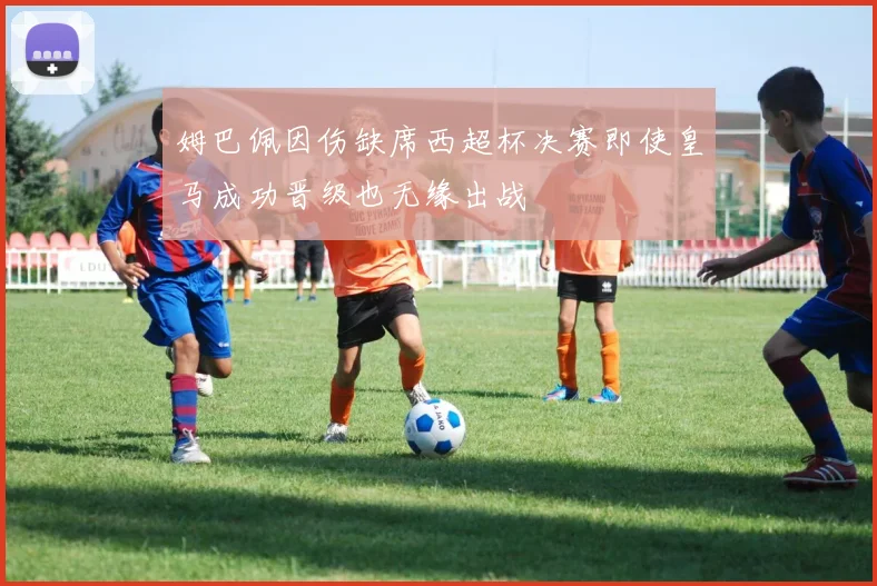 姆巴佩因伤缺席西超杯决赛即使皇马成功晋级也无缘出战
