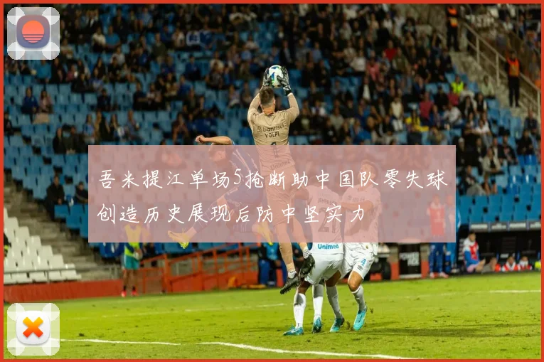 吾米提江单场5抢断助中国队零失球创造历史展现后防中坚实力