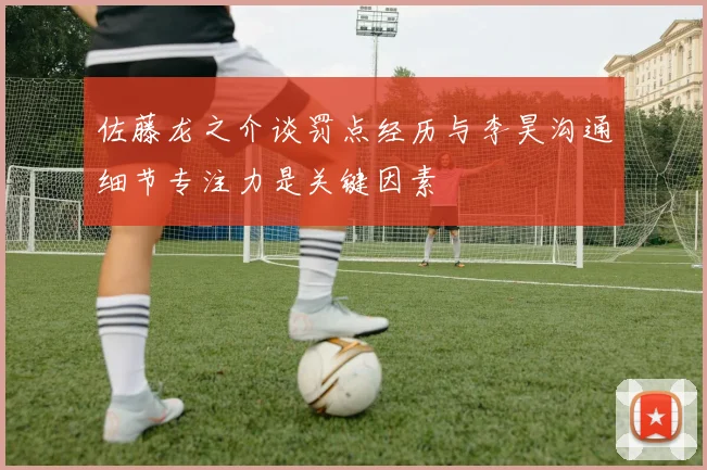 佐藤龙之介谈罚点经历与李昊沟通细节专注力是关键因素