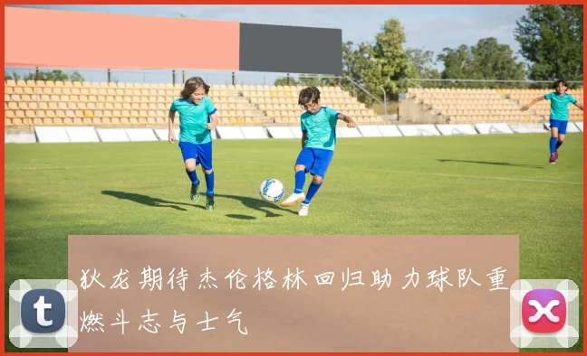 狄龙期待杰伦格林回归助力球队重燃斗志与士气