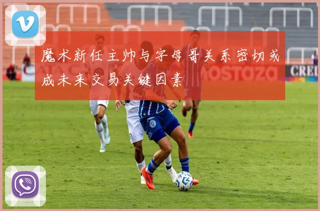 魔术新任主帅与字母哥关系密切或成未来交易关键因素