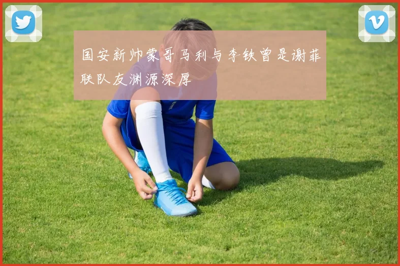 国安新帅蒙哥马利与李铁曾是谢菲联队友渊源深厚