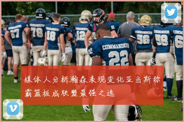 媒体人分析瀚森表现变化亚当斯称霸篮板成联盟最强之选