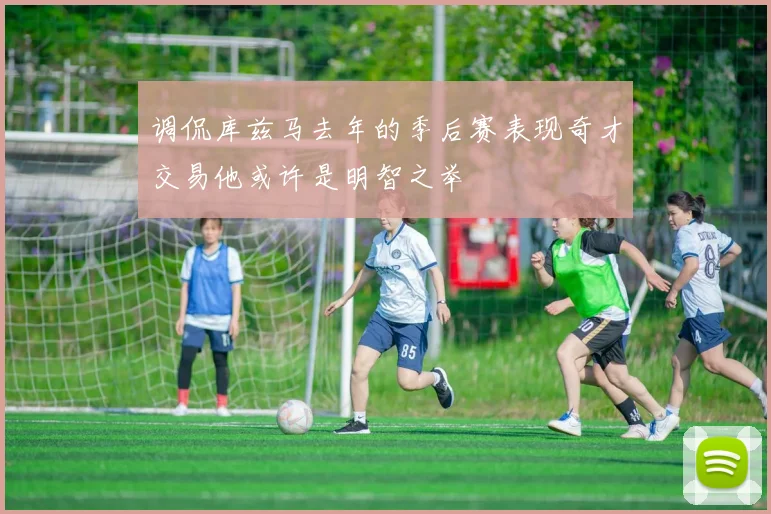 调侃库兹马去年的季后赛表现奇才交易他或许是明智之举