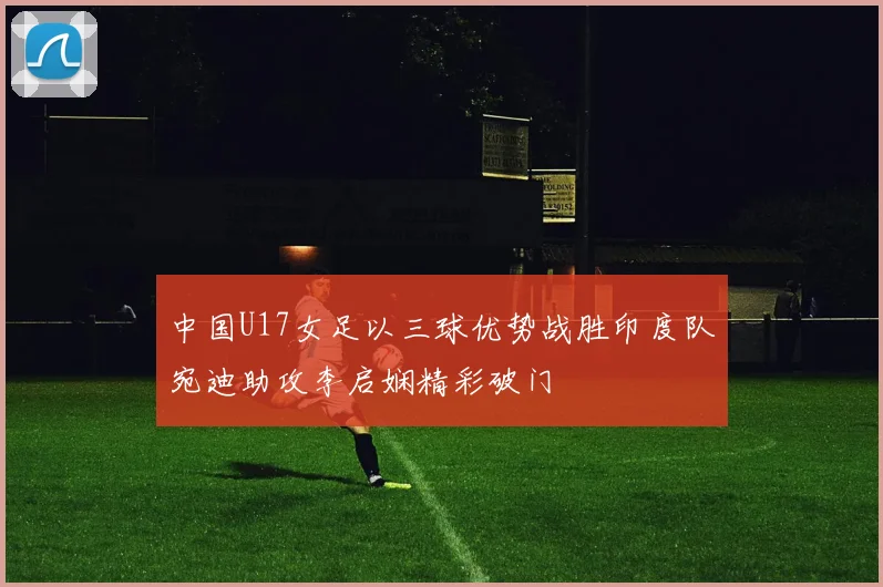 中国U17女足以三球优势战胜印度队宛迪助攻李启娴精彩破门