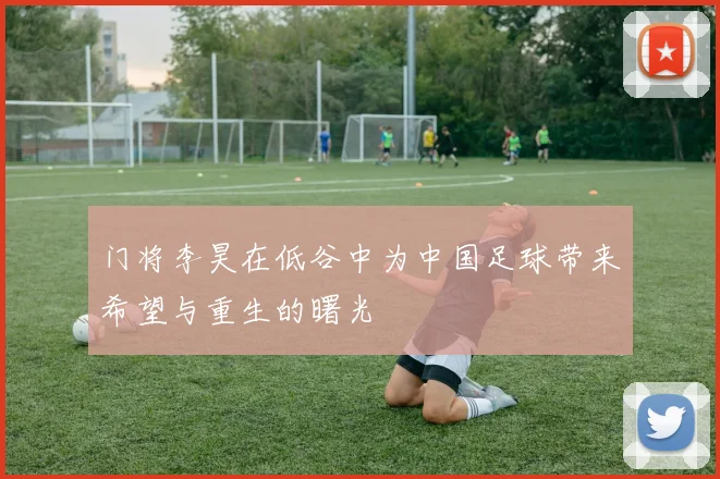 门将李昊在低谷中为中国足球带来希望与重生的曙光