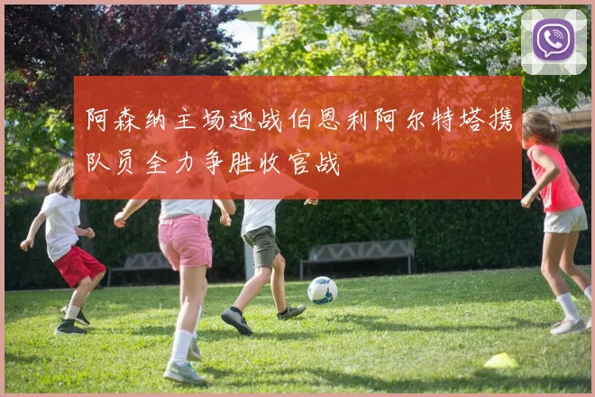 阿森纳主场迎战伯恩利阿尔特塔携队员全力争胜收官战