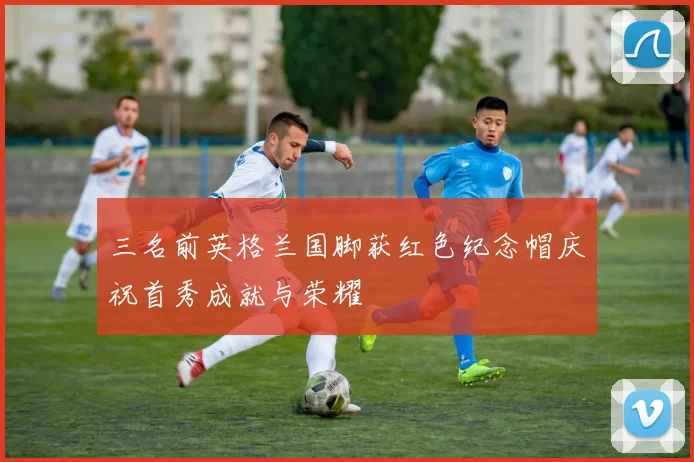 三名前英格兰国脚获红色纪念帽庆祝首秀成就与荣耀