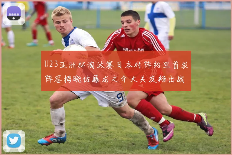 U23亚洲杯淘汰赛日本对阵约旦首发阵容揭晓佐藤龙之介大关友翔出战