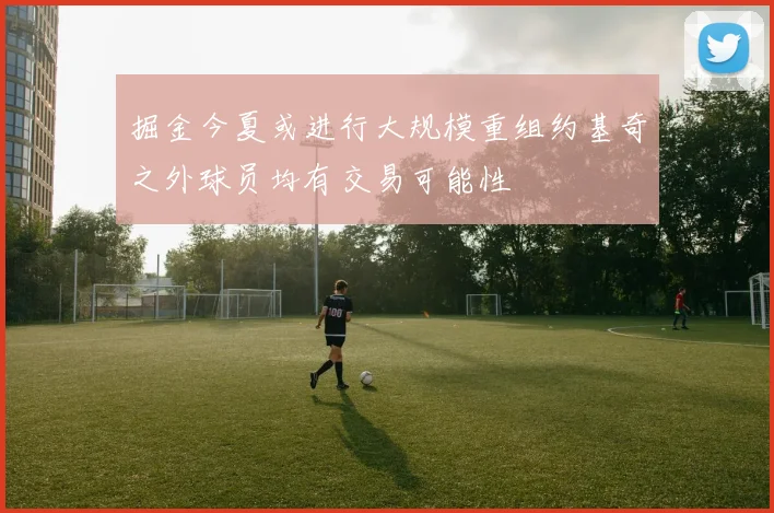 掘金今夏或进行大规模重组约基奇之外球员均有交易可能性